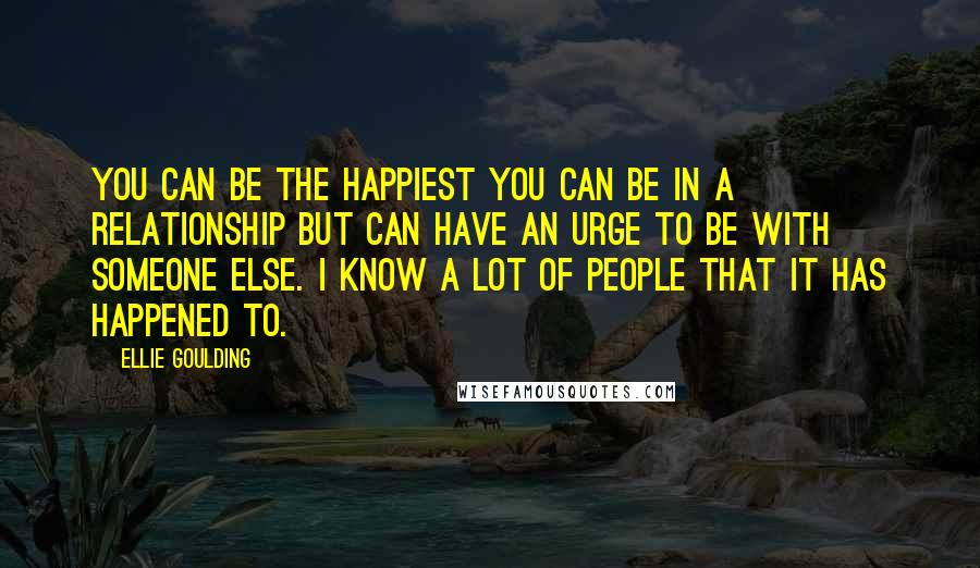 Ellie Goulding Quotes: You can be the happiest you can be in a relationship but can have an urge to be with someone else. I know a lot of people that it has happened to.