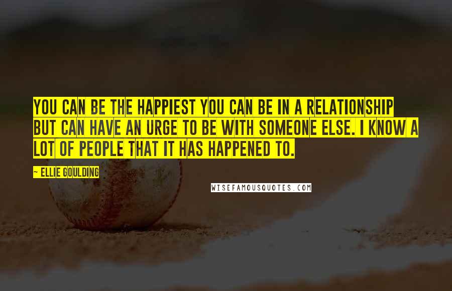 Ellie Goulding Quotes: You can be the happiest you can be in a relationship but can have an urge to be with someone else. I know a lot of people that it has happened to.