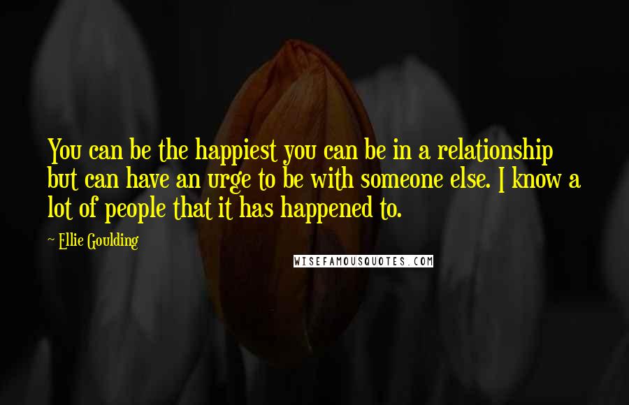 Ellie Goulding Quotes: You can be the happiest you can be in a relationship but can have an urge to be with someone else. I know a lot of people that it has happened to.