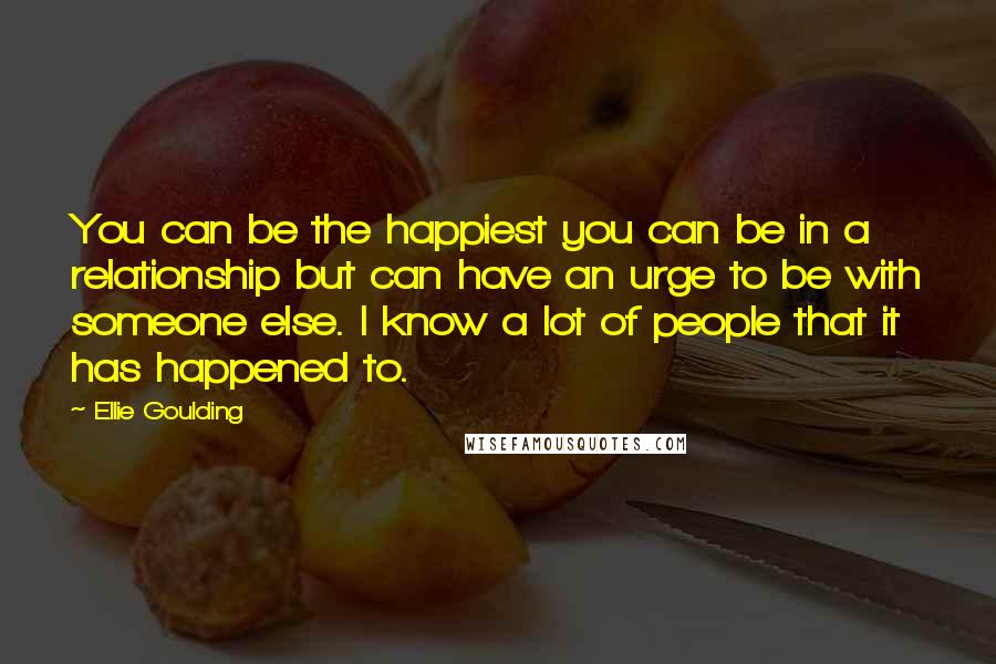 Ellie Goulding Quotes: You can be the happiest you can be in a relationship but can have an urge to be with someone else. I know a lot of people that it has happened to.