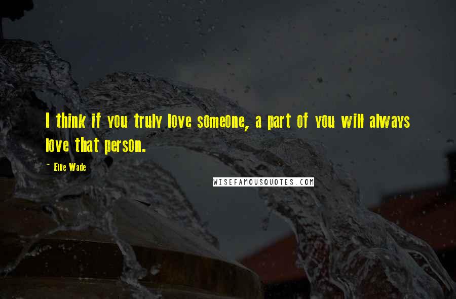 Ellie Wade Quotes: I think if you truly love someone, a part of you will always love that person.