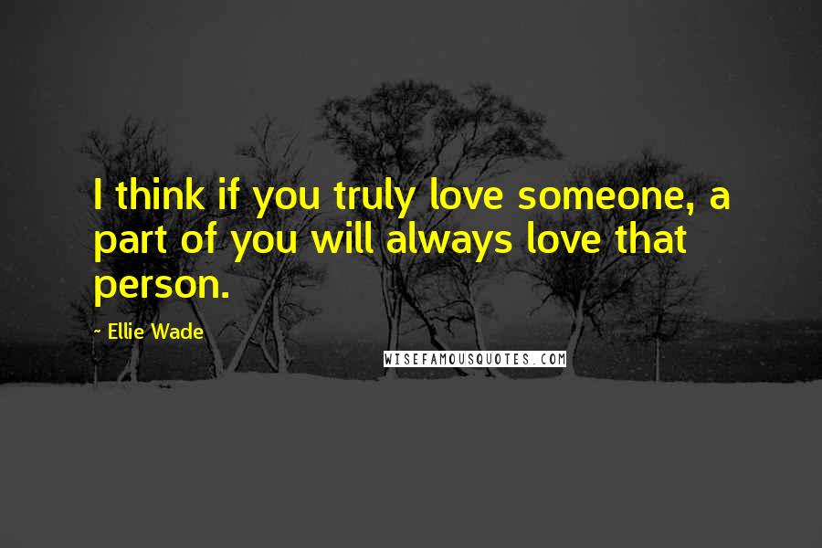 Ellie Wade Quotes: I think if you truly love someone, a part of you will always love that person.