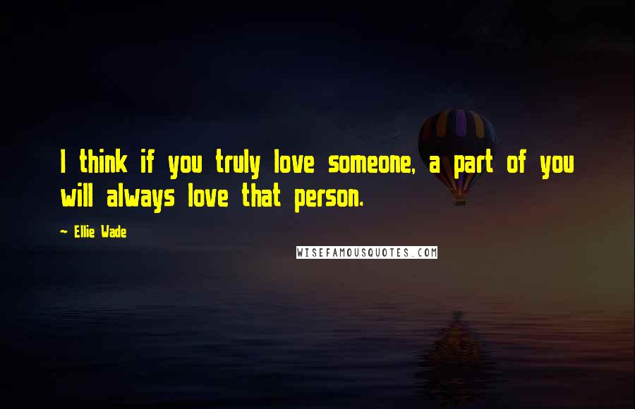 Ellie Wade Quotes: I think if you truly love someone, a part of you will always love that person.