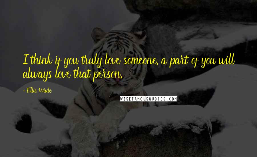 Ellie Wade Quotes: I think if you truly love someone, a part of you will always love that person.