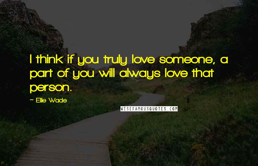 Ellie Wade Quotes: I think if you truly love someone, a part of you will always love that person.