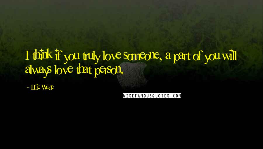 Ellie Wade Quotes: I think if you truly love someone, a part of you will always love that person.