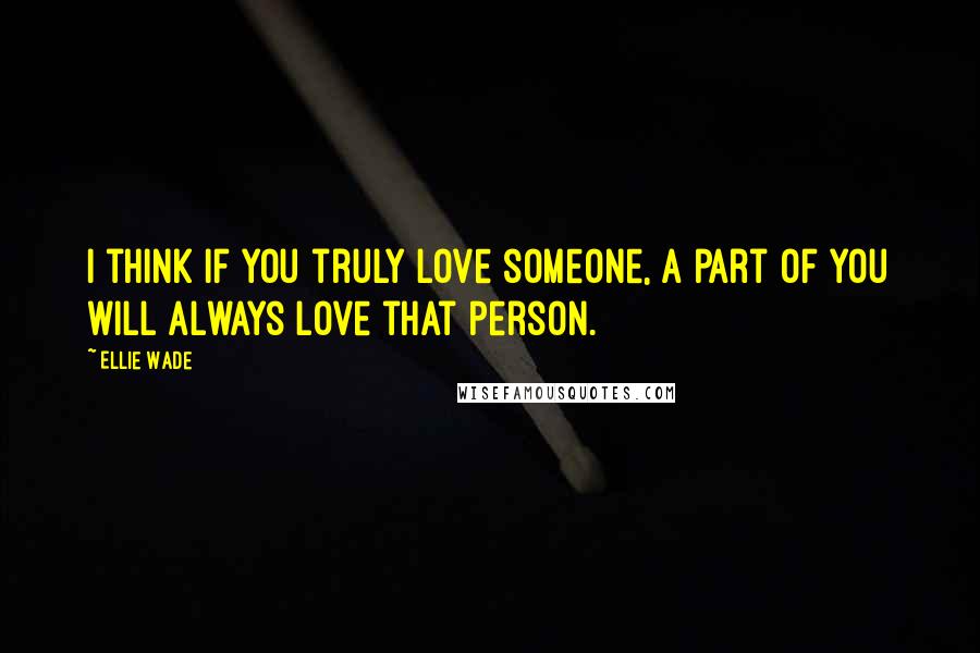 Ellie Wade Quotes: I think if you truly love someone, a part of you will always love that person.