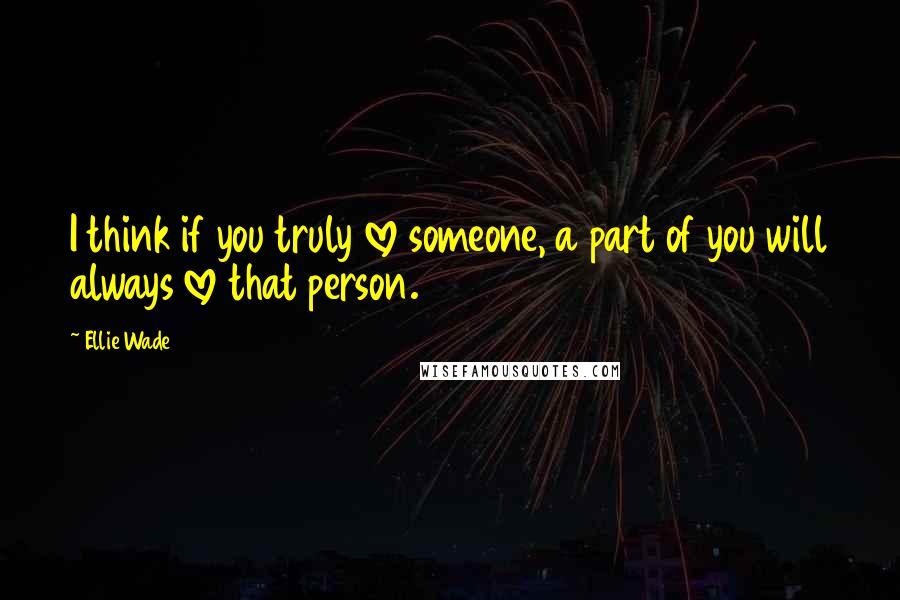 Ellie Wade Quotes: I think if you truly love someone, a part of you will always love that person.