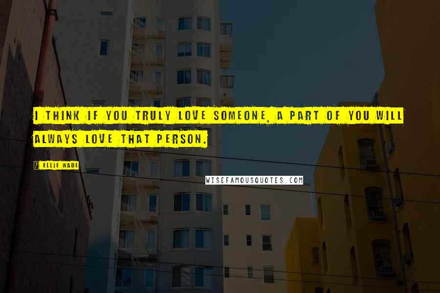 Ellie Wade Quotes: I think if you truly love someone, a part of you will always love that person.