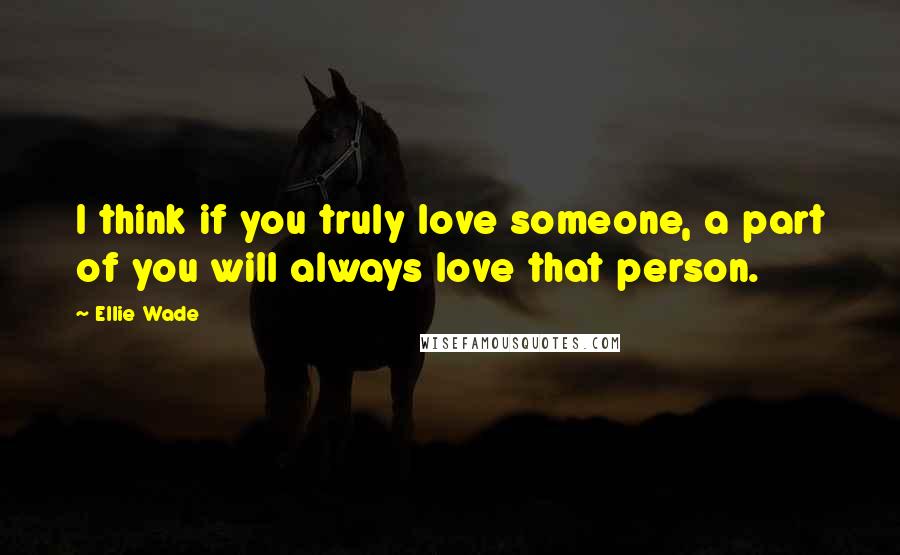 Ellie Wade Quotes: I think if you truly love someone, a part of you will always love that person.