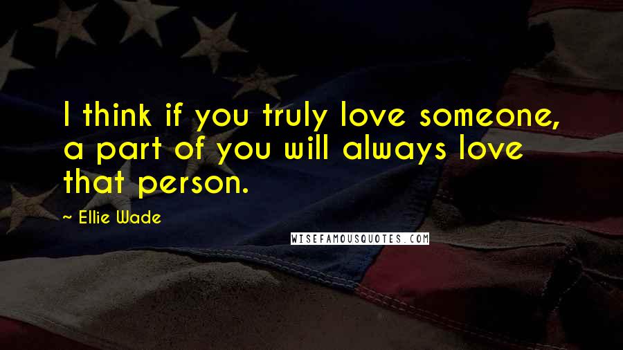 Ellie Wade Quotes: I think if you truly love someone, a part of you will always love that person.