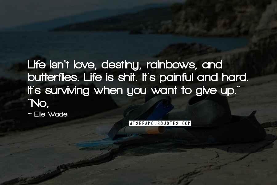 Ellie Wade Quotes: Life isn't love, destiny, rainbows, and butterflies. Life is shit. It's painful and hard. It's surviving when you want to give up." "No,