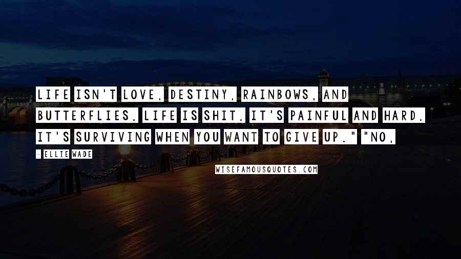 Ellie Wade Quotes: Life isn't love, destiny, rainbows, and butterflies. Life is shit. It's painful and hard. It's surviving when you want to give up." "No,