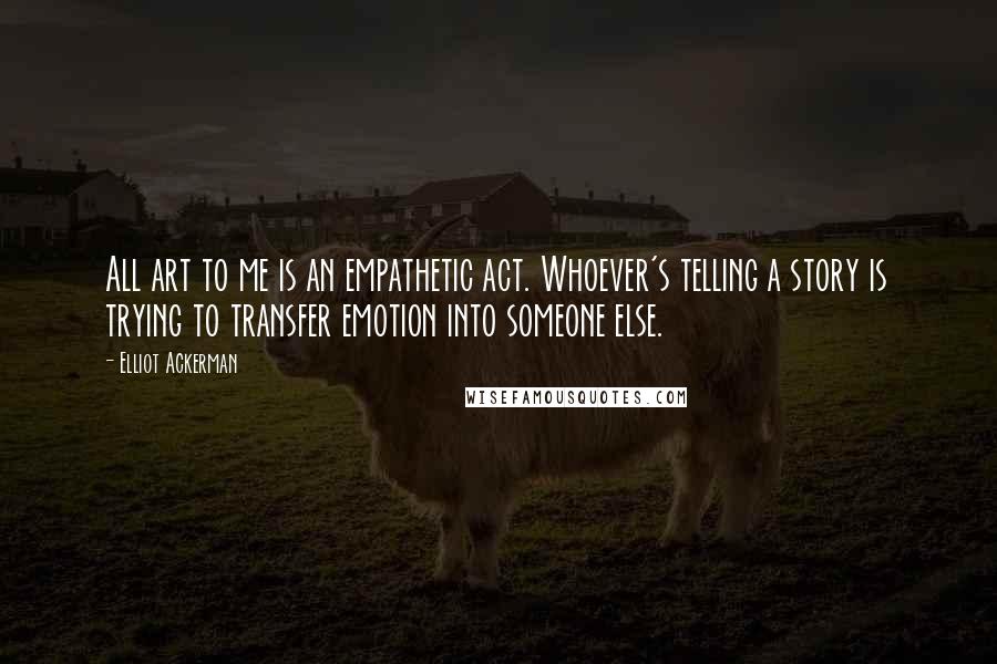 Elliot Ackerman Quotes: All art to me is an empathetic act. Whoever's telling a story is trying to transfer emotion into someone else.