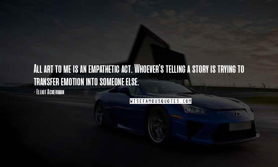 Elliot Ackerman Quotes: All art to me is an empathetic act. Whoever's telling a story is trying to transfer emotion into someone else.