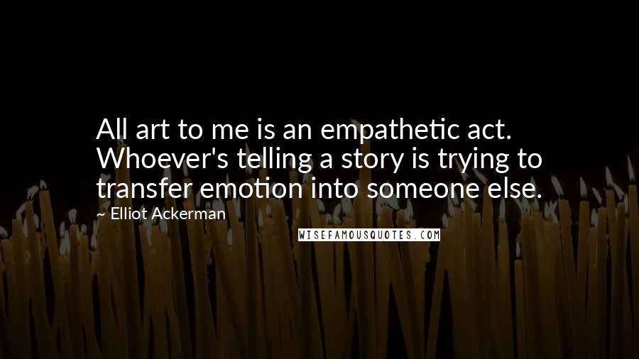 Elliot Ackerman Quotes: All art to me is an empathetic act. Whoever's telling a story is trying to transfer emotion into someone else.