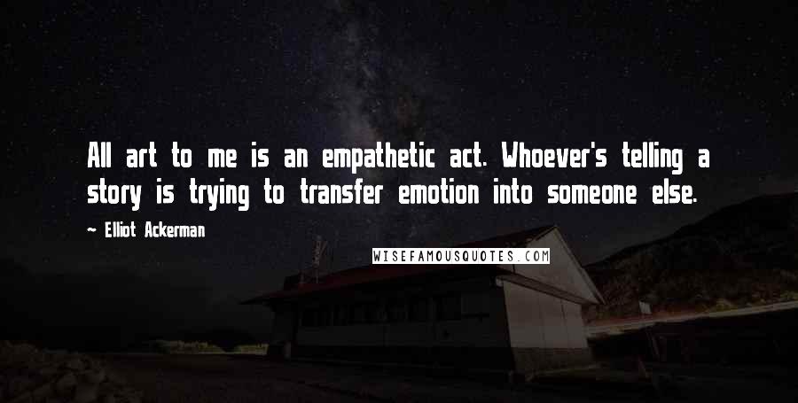 Elliot Ackerman Quotes: All art to me is an empathetic act. Whoever's telling a story is trying to transfer emotion into someone else.