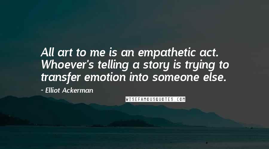 Elliot Ackerman Quotes: All art to me is an empathetic act. Whoever's telling a story is trying to transfer emotion into someone else.