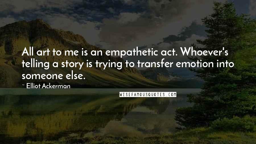 Elliot Ackerman Quotes: All art to me is an empathetic act. Whoever's telling a story is trying to transfer emotion into someone else.