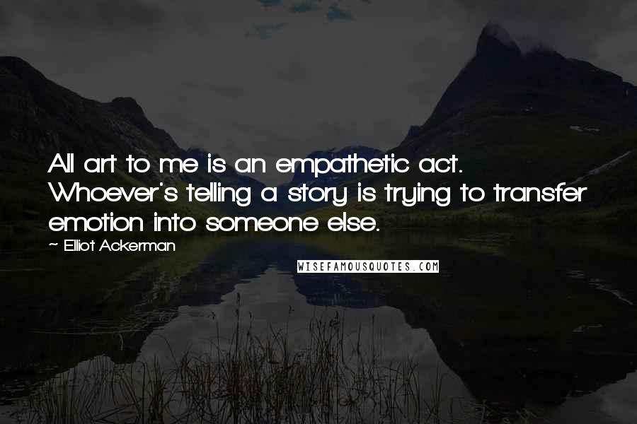 Elliot Ackerman Quotes: All art to me is an empathetic act. Whoever's telling a story is trying to transfer emotion into someone else.