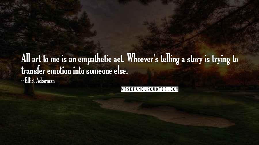 Elliot Ackerman Quotes: All art to me is an empathetic act. Whoever's telling a story is trying to transfer emotion into someone else.