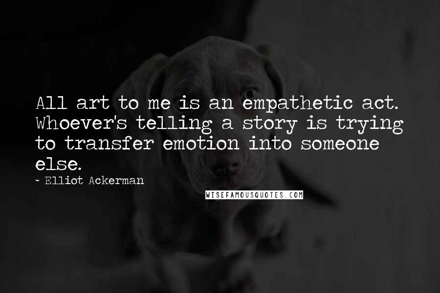 Elliot Ackerman Quotes: All art to me is an empathetic act. Whoever's telling a story is trying to transfer emotion into someone else.