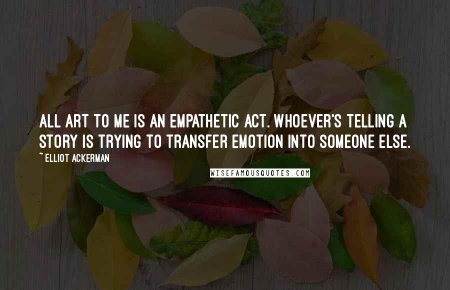 Elliot Ackerman Quotes: All art to me is an empathetic act. Whoever's telling a story is trying to transfer emotion into someone else.