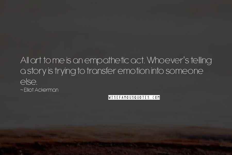 Elliot Ackerman Quotes: All art to me is an empathetic act. Whoever's telling a story is trying to transfer emotion into someone else.