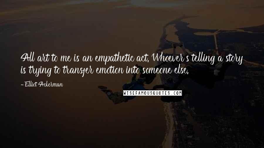 Elliot Ackerman Quotes: All art to me is an empathetic act. Whoever's telling a story is trying to transfer emotion into someone else.