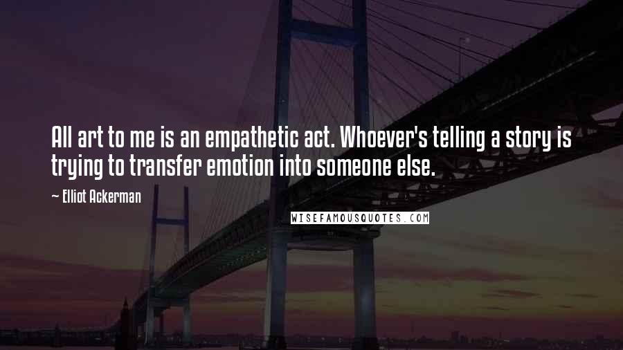 Elliot Ackerman Quotes: All art to me is an empathetic act. Whoever's telling a story is trying to transfer emotion into someone else.