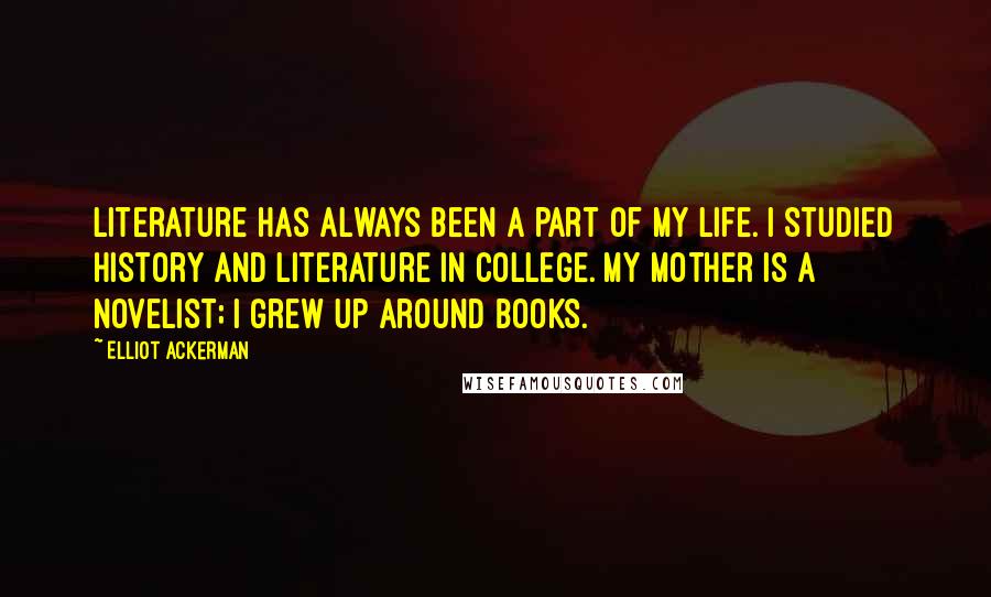 Elliot Ackerman Quotes: Literature has always been a part of my life. I studied history and literature in college. My mother is a novelist; I grew up around books.