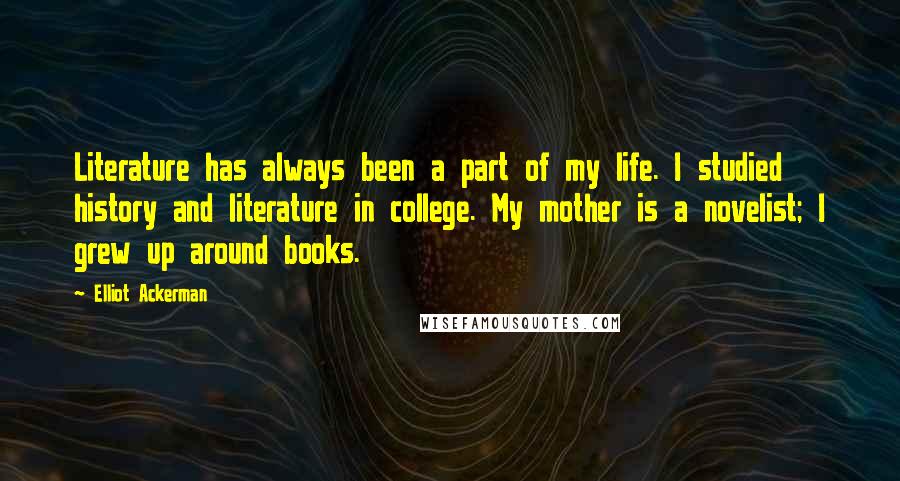 Elliot Ackerman Quotes: Literature has always been a part of my life. I studied history and literature in college. My mother is a novelist; I grew up around books.