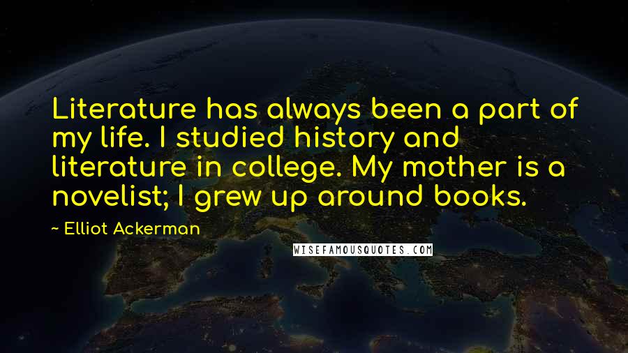 Elliot Ackerman Quotes: Literature has always been a part of my life. I studied history and literature in college. My mother is a novelist; I grew up around books.