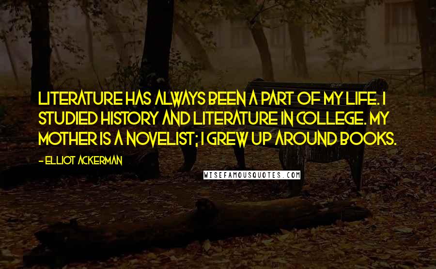 Elliot Ackerman Quotes: Literature has always been a part of my life. I studied history and literature in college. My mother is a novelist; I grew up around books.