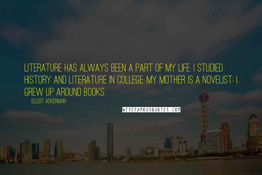 Elliot Ackerman Quotes: Literature has always been a part of my life. I studied history and literature in college. My mother is a novelist; I grew up around books.