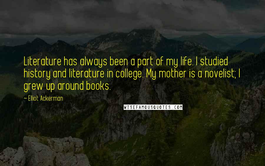 Elliot Ackerman Quotes: Literature has always been a part of my life. I studied history and literature in college. My mother is a novelist; I grew up around books.