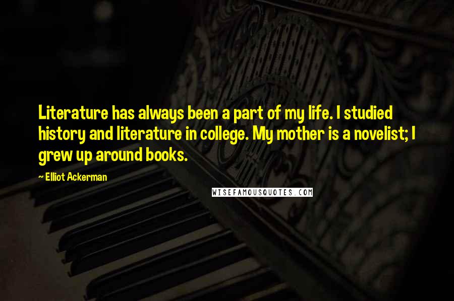 Elliot Ackerman Quotes: Literature has always been a part of my life. I studied history and literature in college. My mother is a novelist; I grew up around books.