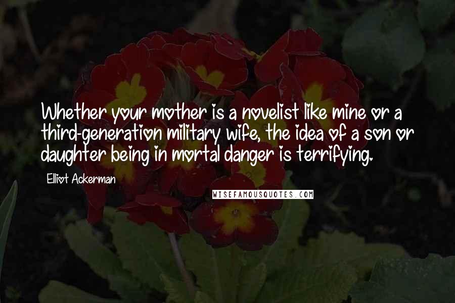 Elliot Ackerman Quotes: Whether your mother is a novelist like mine or a third-generation military wife, the idea of a son or daughter being in mortal danger is terrifying.