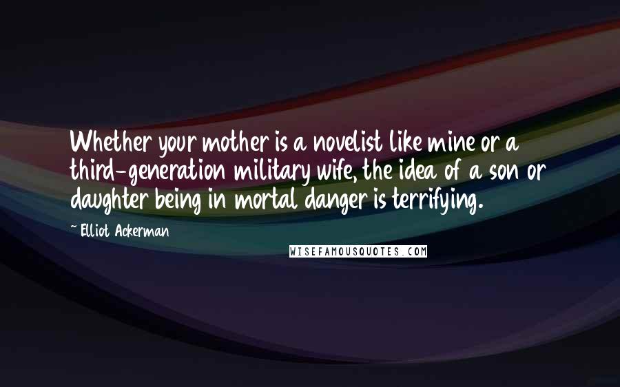 Elliot Ackerman Quotes: Whether your mother is a novelist like mine or a third-generation military wife, the idea of a son or daughter being in mortal danger is terrifying.