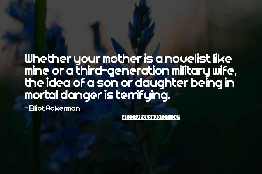 Elliot Ackerman Quotes: Whether your mother is a novelist like mine or a third-generation military wife, the idea of a son or daughter being in mortal danger is terrifying.