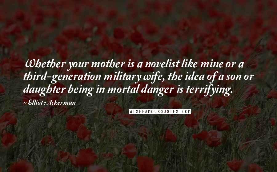 Elliot Ackerman Quotes: Whether your mother is a novelist like mine or a third-generation military wife, the idea of a son or daughter being in mortal danger is terrifying.