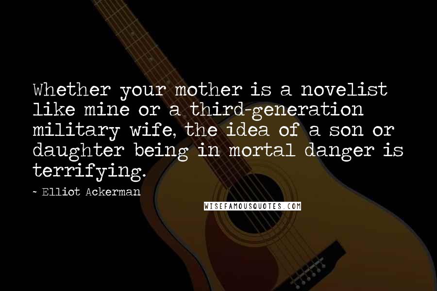 Elliot Ackerman Quotes: Whether your mother is a novelist like mine or a third-generation military wife, the idea of a son or daughter being in mortal danger is terrifying.