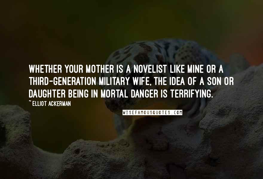 Elliot Ackerman Quotes: Whether your mother is a novelist like mine or a third-generation military wife, the idea of a son or daughter being in mortal danger is terrifying.