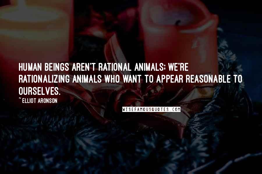 Elliot Aronson Quotes: Human beings aren't rational animals; we're rationalizing animals who want to appear reasonable to ourselves.