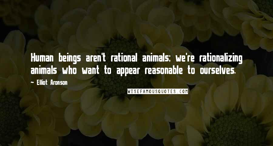 Elliot Aronson Quotes: Human beings aren't rational animals; we're rationalizing animals who want to appear reasonable to ourselves.