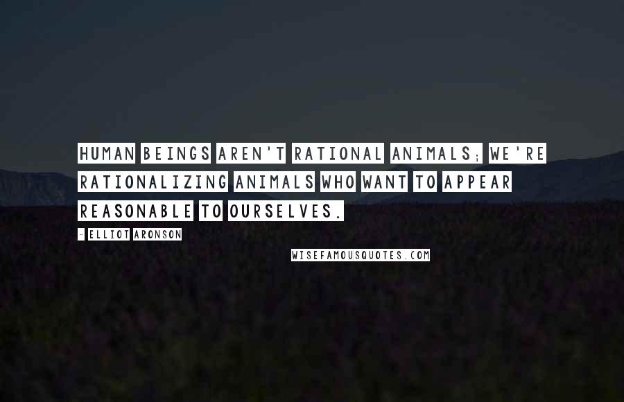 Elliot Aronson Quotes: Human beings aren't rational animals; we're rationalizing animals who want to appear reasonable to ourselves.