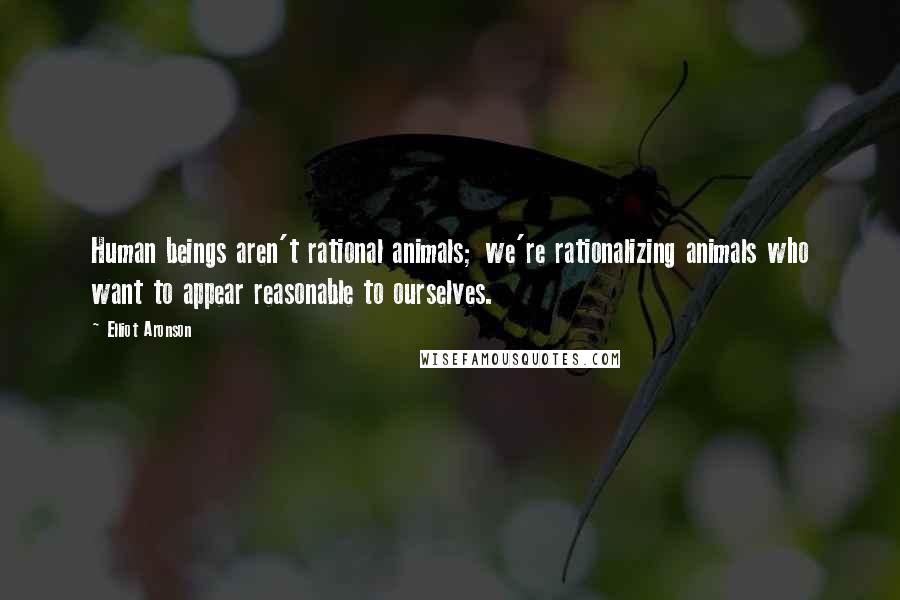 Elliot Aronson Quotes: Human beings aren't rational animals; we're rationalizing animals who want to appear reasonable to ourselves.