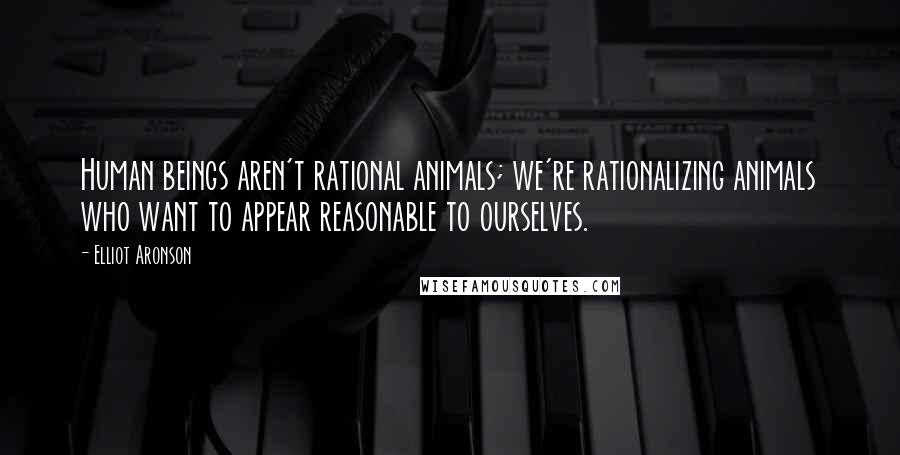 Elliot Aronson Quotes: Human beings aren't rational animals; we're rationalizing animals who want to appear reasonable to ourselves.