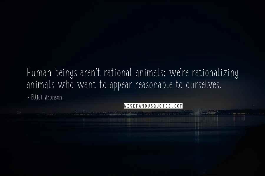 Elliot Aronson Quotes: Human beings aren't rational animals; we're rationalizing animals who want to appear reasonable to ourselves.