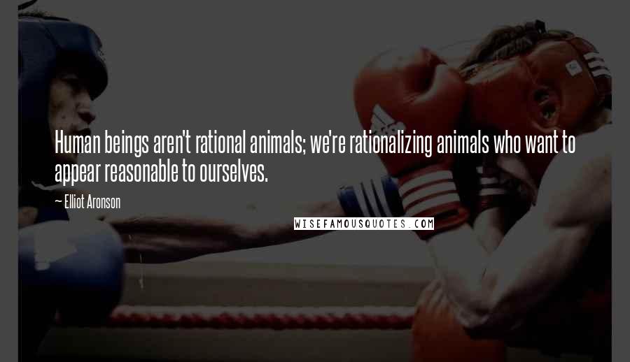 Elliot Aronson Quotes: Human beings aren't rational animals; we're rationalizing animals who want to appear reasonable to ourselves.